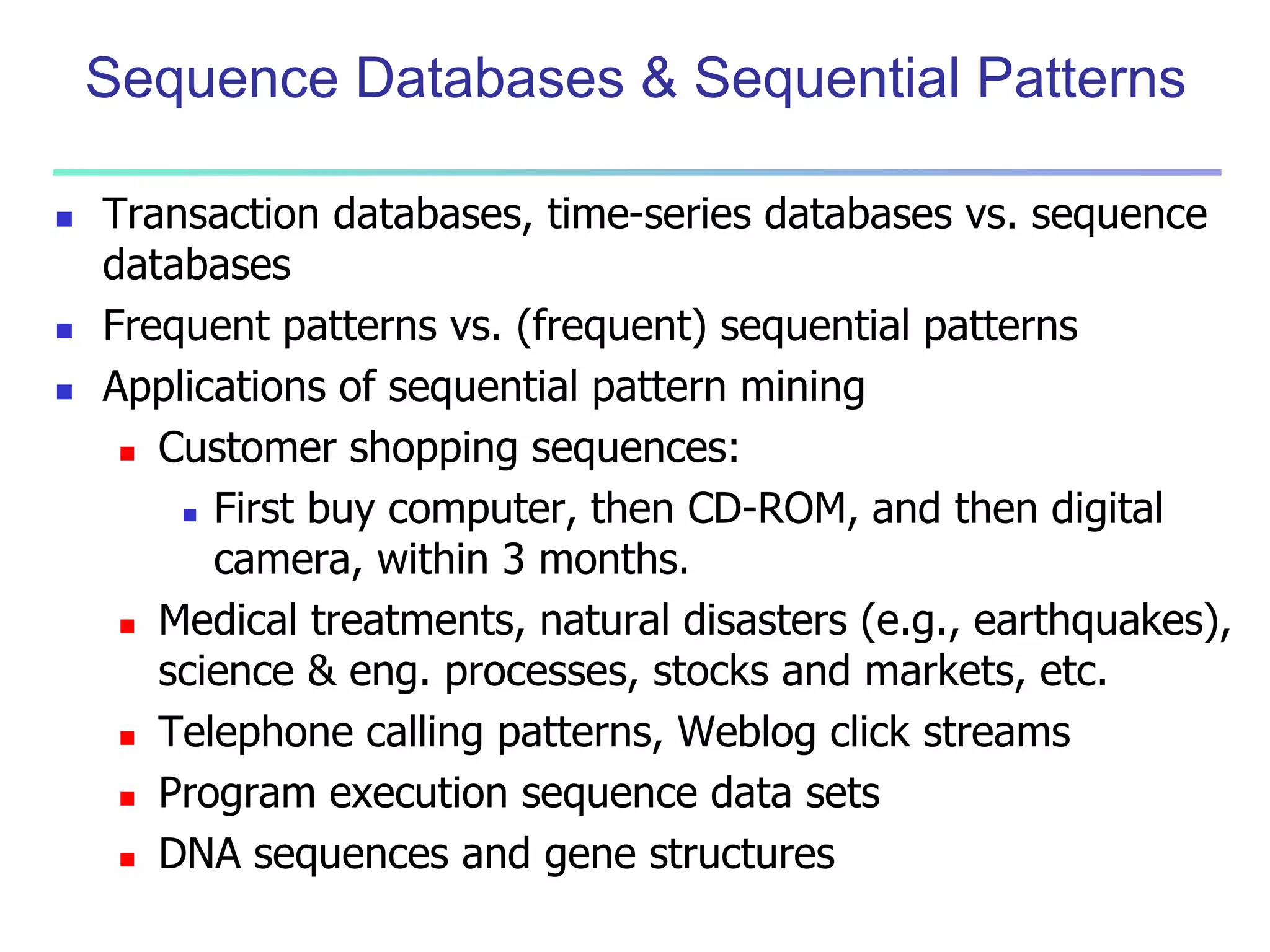 Sequence Databases & Sequential Patterns 
 Transaction databases, time-series databases vs. sequence 
databases 
 Frequent patterns vs. (frequent) sequential patterns 
 Applications of sequential pattern mining 
 Customer shopping sequences: 
 First buy computer, then CD-ROM, and then digital 
camera, within 3 months. 
 Medical treatments, natural disasters (e.g., earthquakes), 
science & eng. processes, stocks and markets, etc. 
 Telephone calling patterns, Weblog click streams 
 Program execution sequence data sets 
 DNA sequences and gene structures 
 