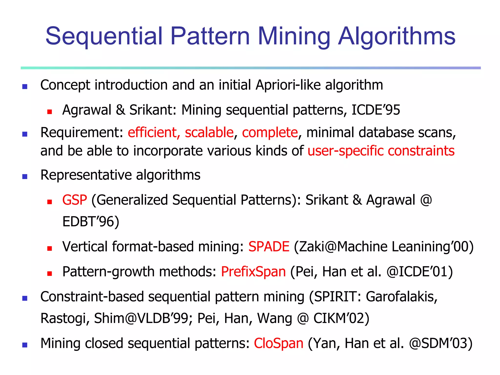 Sequential Pattern Mining Algorithms 
 Concept introduction and an initial Apriori-like algorithm 
 Agrawal & Srikant: Mining sequential patterns, ICDE’95 
 Requirement: efficient, scalable, complete, minimal database scans, 
and be able to incorporate various kinds of user-specific constraints 
 Representative algorithms 
 GSP (Generalized Sequential Patterns): Srikant & Agrawal @ 
EDBT’96) 
 Vertical format-based mining: SPADE (Zaki@Machine Leanining’00) 
 Pattern-growth methods: PrefixSpan (Pei, Han et al. @ICDE’01) 
 Constraint-based sequential pattern mining (SPIRIT: Garofalakis, 
Rastogi, Shim@VLDB’99; Pei, Han, Wang @ CIKM’02) 
 Mining closed sequential patterns: CloSpan (Yan, Han et al. @SDM’03) 
 