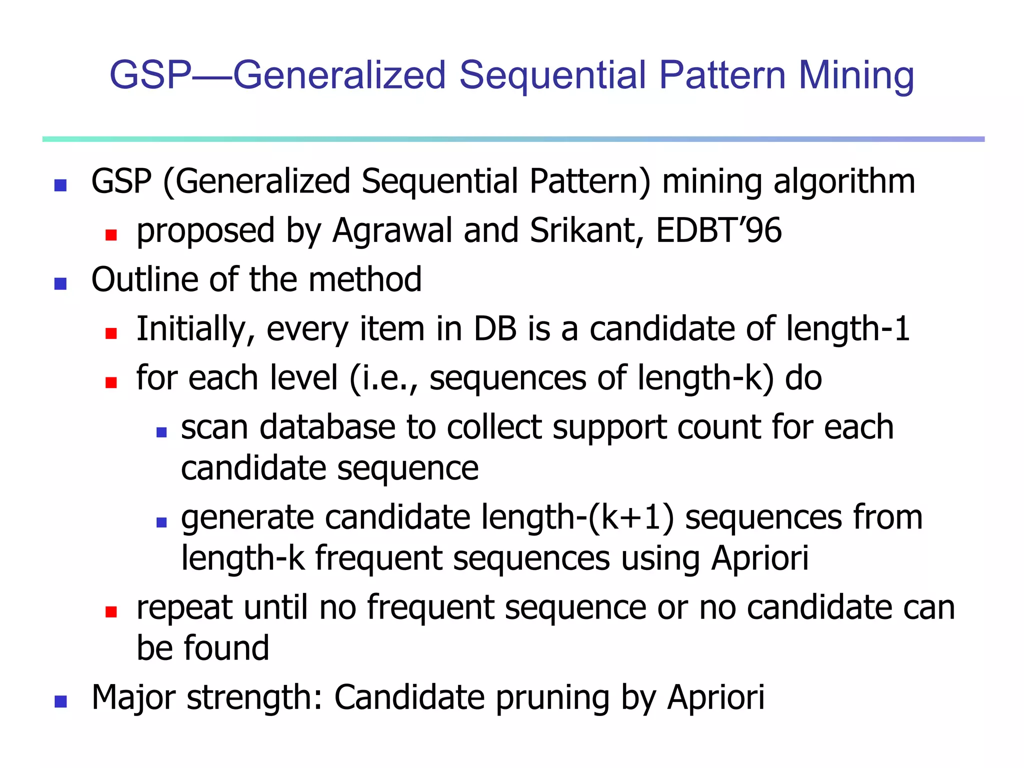 GSP—Generalized Sequential Pattern Mining 
 GSP (Generalized Sequential Pattern) mining algorithm 
 proposed by Agrawal and Srikant, EDBT’96 
 Outline of the method 
 Initially, every item in DB is a candidate of length-1 
 for each level (i.e., sequences of length-k) do 
 scan database to collect support count for each 
candidate sequence 
 generate candidate length-(k+1) sequences from 
length-k frequent sequences using Apriori 
 repeat until no frequent sequence or no candidate can 
be found 
 Major strength: Candidate pruning by Apriori 
 
