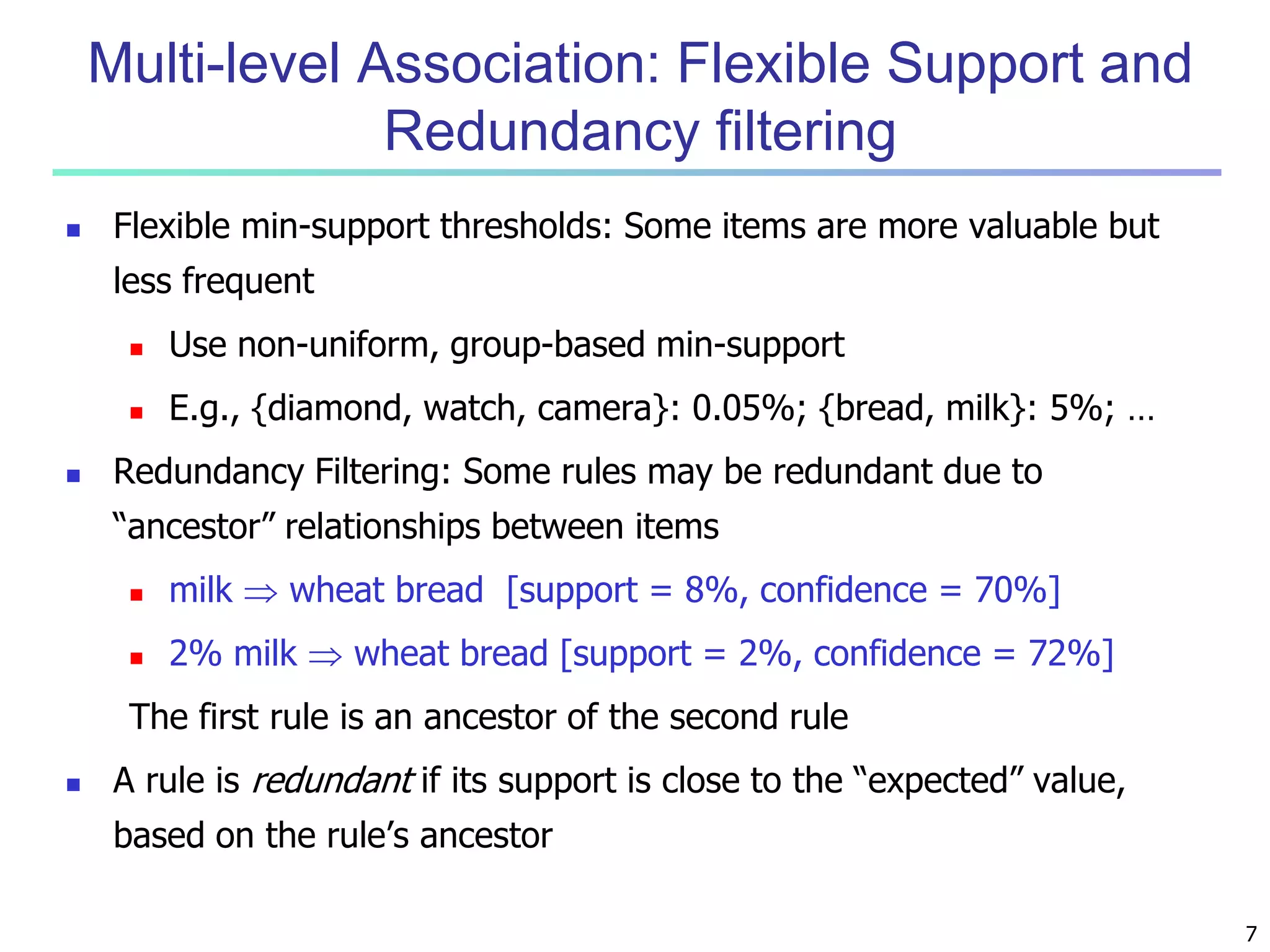 7 
Multi-level Association: Flexible Support and 
Redundancy filtering 
 Flexible min-support thresholds: Some items are more valuable but 
less frequent 
 Use non-uniform, group-based min-support 
 E.g., {diamond, watch, camera}: 0.05%; {bread, milk}: 5%; … 
 Redundancy Filtering: Some rules may be redundant due to 
“ancestor” relationships between items 
 milk  wheat bread [support = 8%, confidence = 70%] 
 2% milk  wheat bread [support = 2%, confidence = 72%] 
The first rule is an ancestor of the second rule 
 A rule is redundant if its support is close to the “expected” value, 
based on the rule’s ancestor 
 