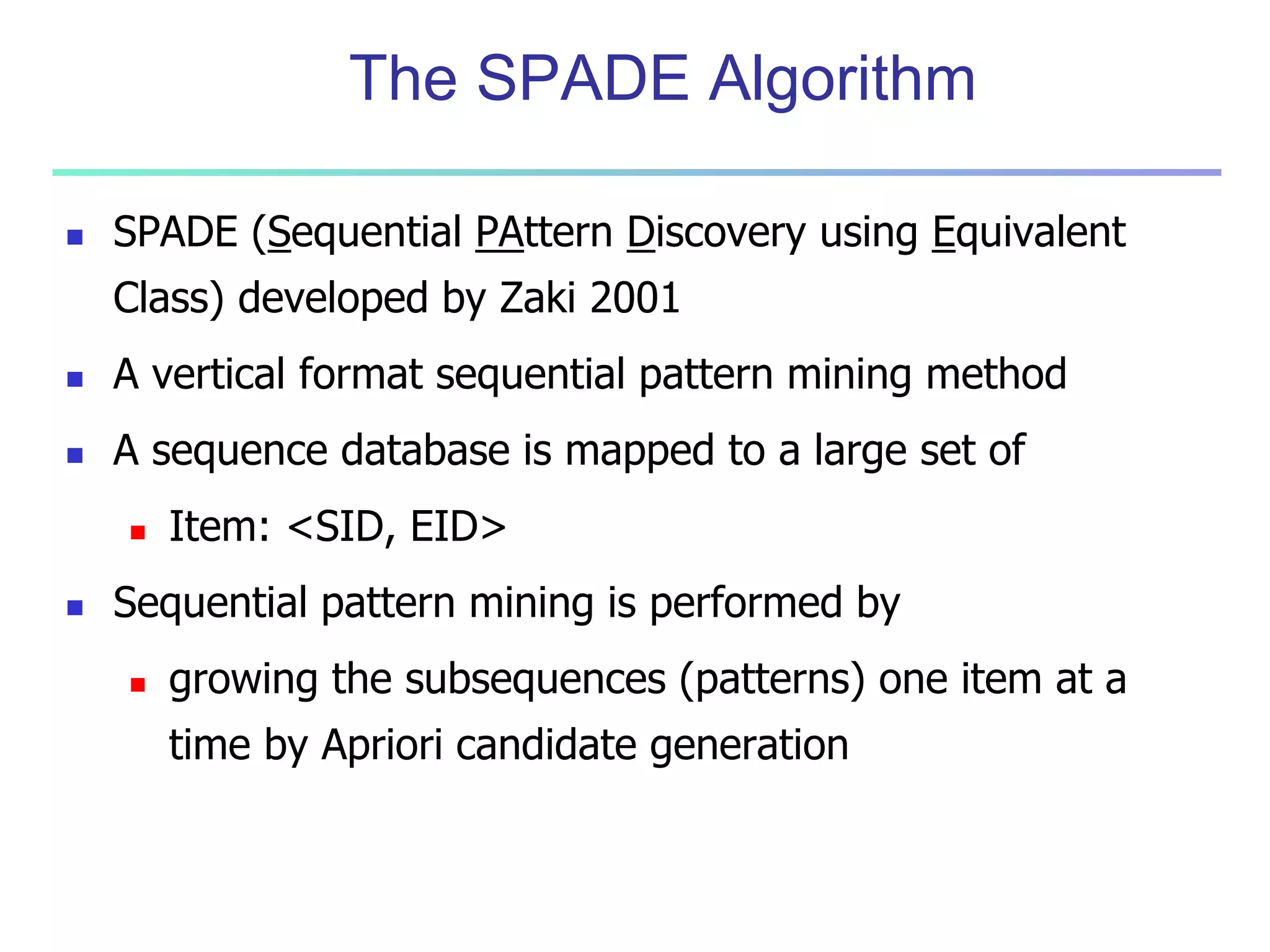 The SPADE Algorithm 
 SPADE (Sequential PAttern Discovery using Equivalent 
Class) developed by Zaki 2001 
 A vertical format sequential pattern mining method 
 A sequence database is mapped to a large set of 
 Item: <SID, EID> 
 Sequential pattern mining is performed by 
 growing the subsequences (patterns) one item at a 
time by Apriori candidate generation 
 