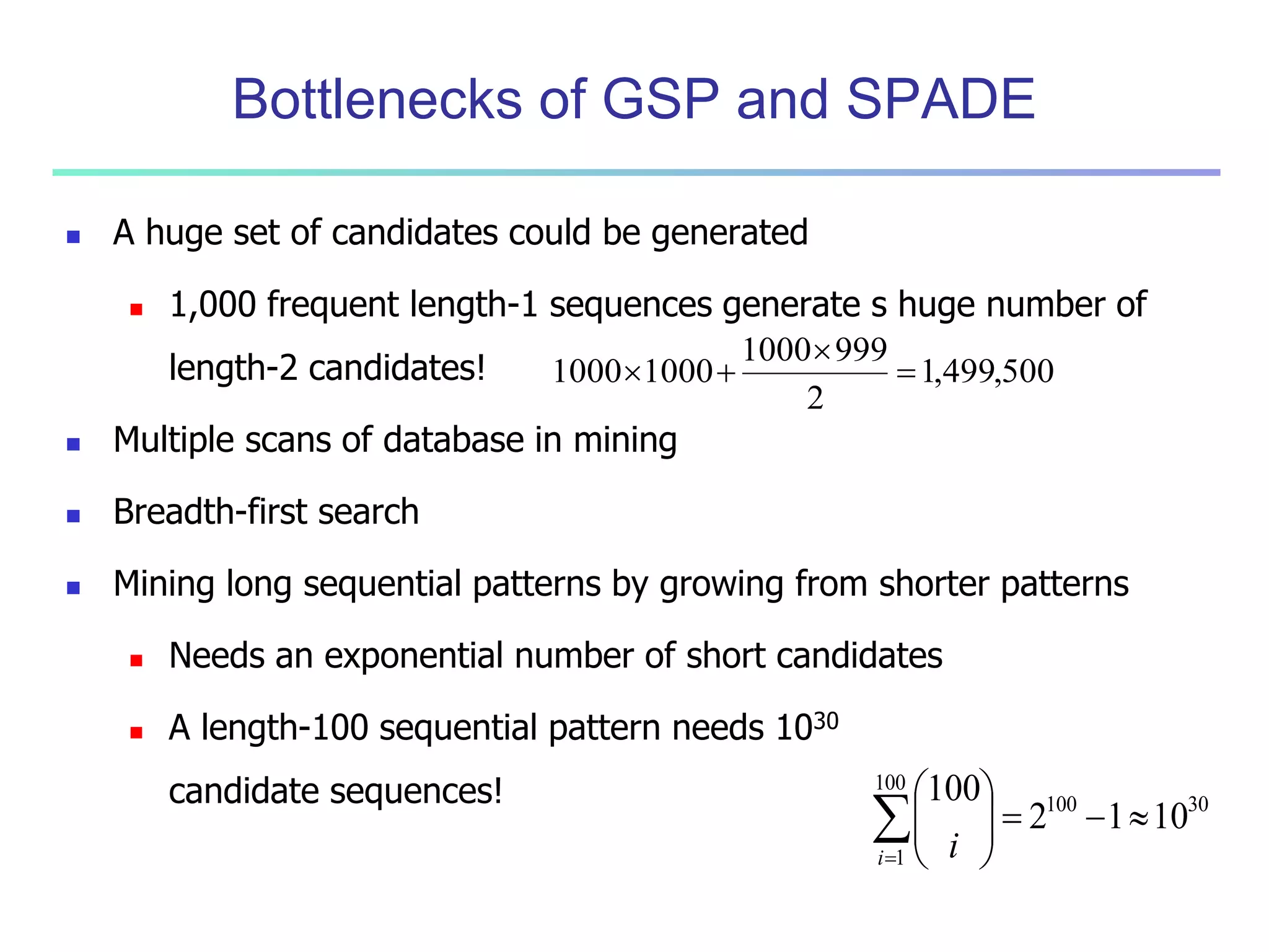 Bottlenecks of GSP and SPADE 
 A huge set of candidates could be generated 
 1,000 frequent length-1 sequences generate s huge number of 
length-2 candidates! 
 
1000 1000  
 Multiple scans of database in mining 
 Breadth-first search 
1000 999 
 Mining long sequential patterns by growing from shorter patterns 
 Needs an exponential number of short candidates 
 A length-100 sequential pattern needs 1030 
candidate sequences! 
1,499,500 
2 
  
100 30 
100 
1 
2 1 10 
100 
 
     
 
 
  
 
 
i i 
 
