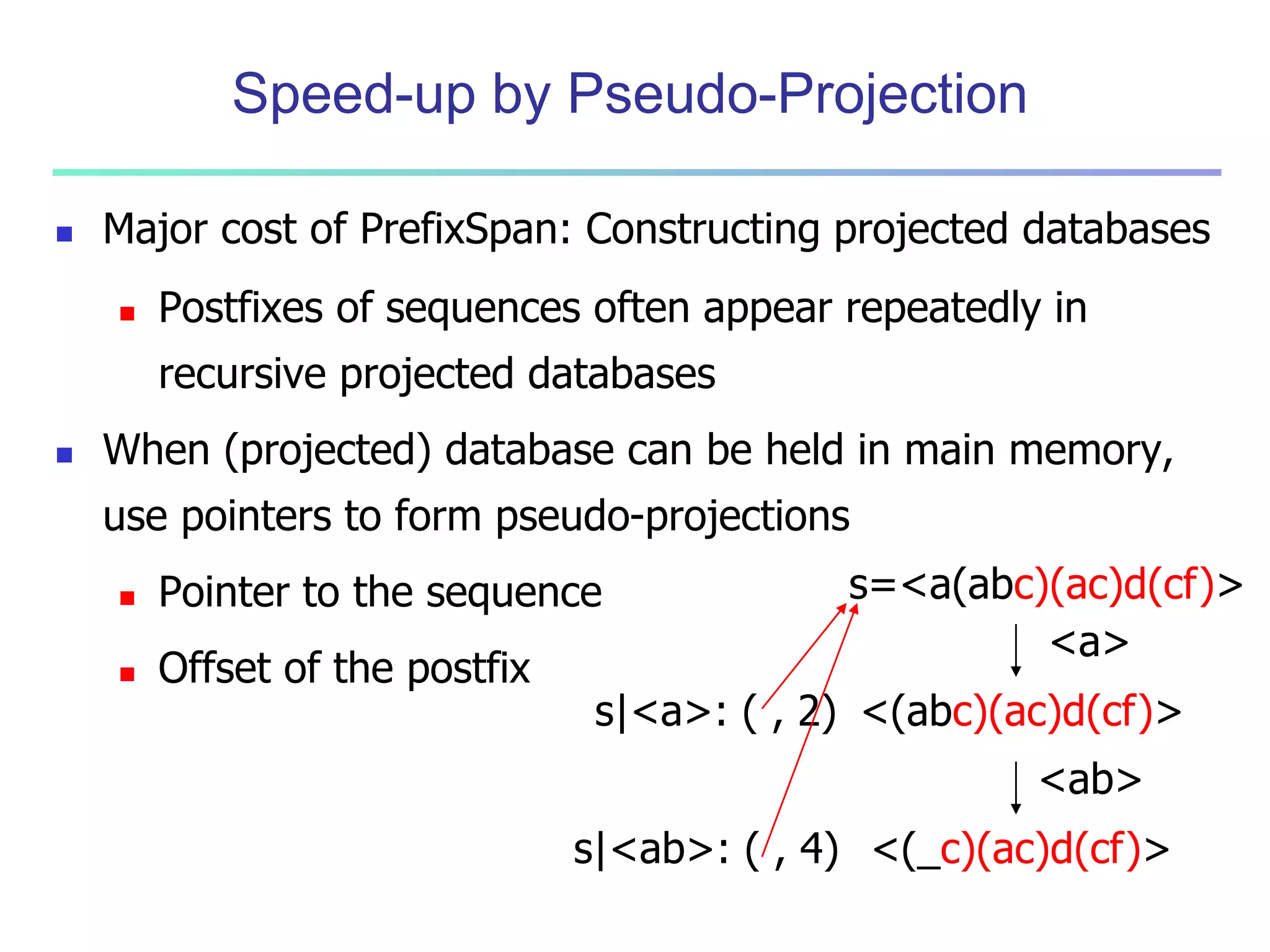 Speed-up by Pseudo-Projection 
 Major cost of PrefixSpan: Constructing projected databases 
 Postfixes of sequences often appear repeatedly in 
recursive projected databases 
 When (projected) database can be held in main memory, 
use pointers to form pseudo-projections 
 Pointer to the sequence 
 Offset of the postfix 
s=<a(abc)(ac)d(cf)> 
<a> 
<(abc)(ac)d(cf)> 
<ab> 
<(_c)(ac)d(cf)> 
s|<a>: ( , 2) 
s|<ab>: ( , 4) 
 