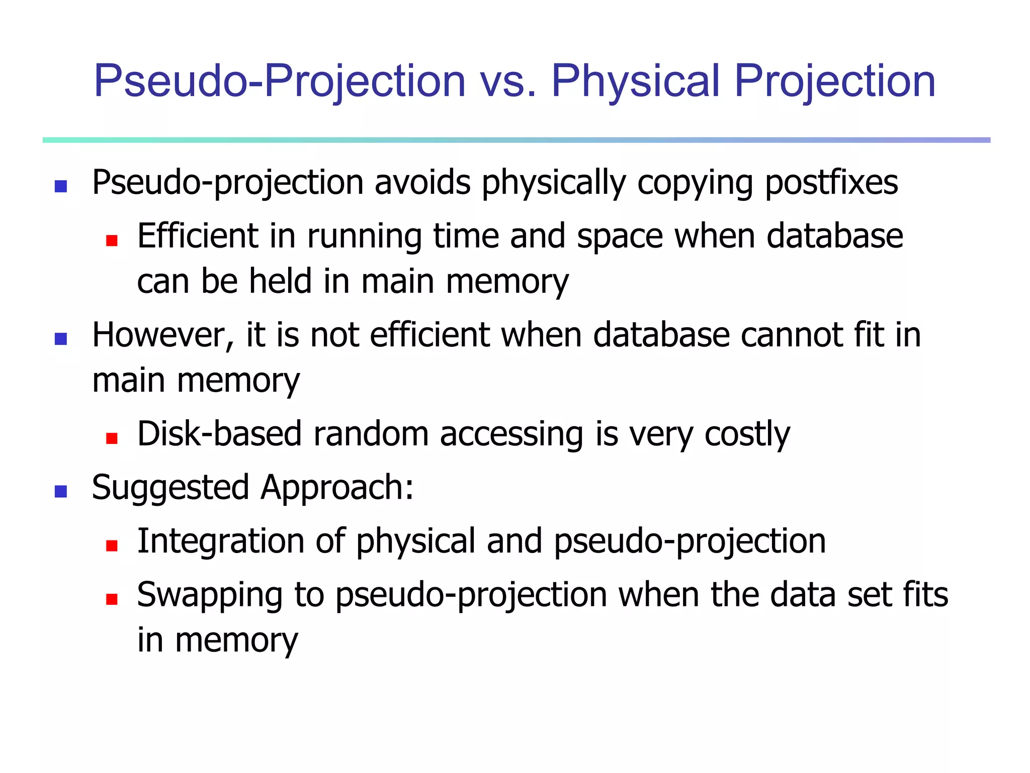 Pseudo-Projection vs. Physical Projection 
 Pseudo-projection avoids physically copying postfixes 
 Efficient in running time and space when database 
can be held in main memory 
 However, it is not efficient when database cannot fit in 
main memory 
 Disk-based random accessing is very costly 
 Suggested Approach: 
 Integration of physical and pseudo-projection 
 Swapping to pseudo-projection when the data set fits 
in memory 
 