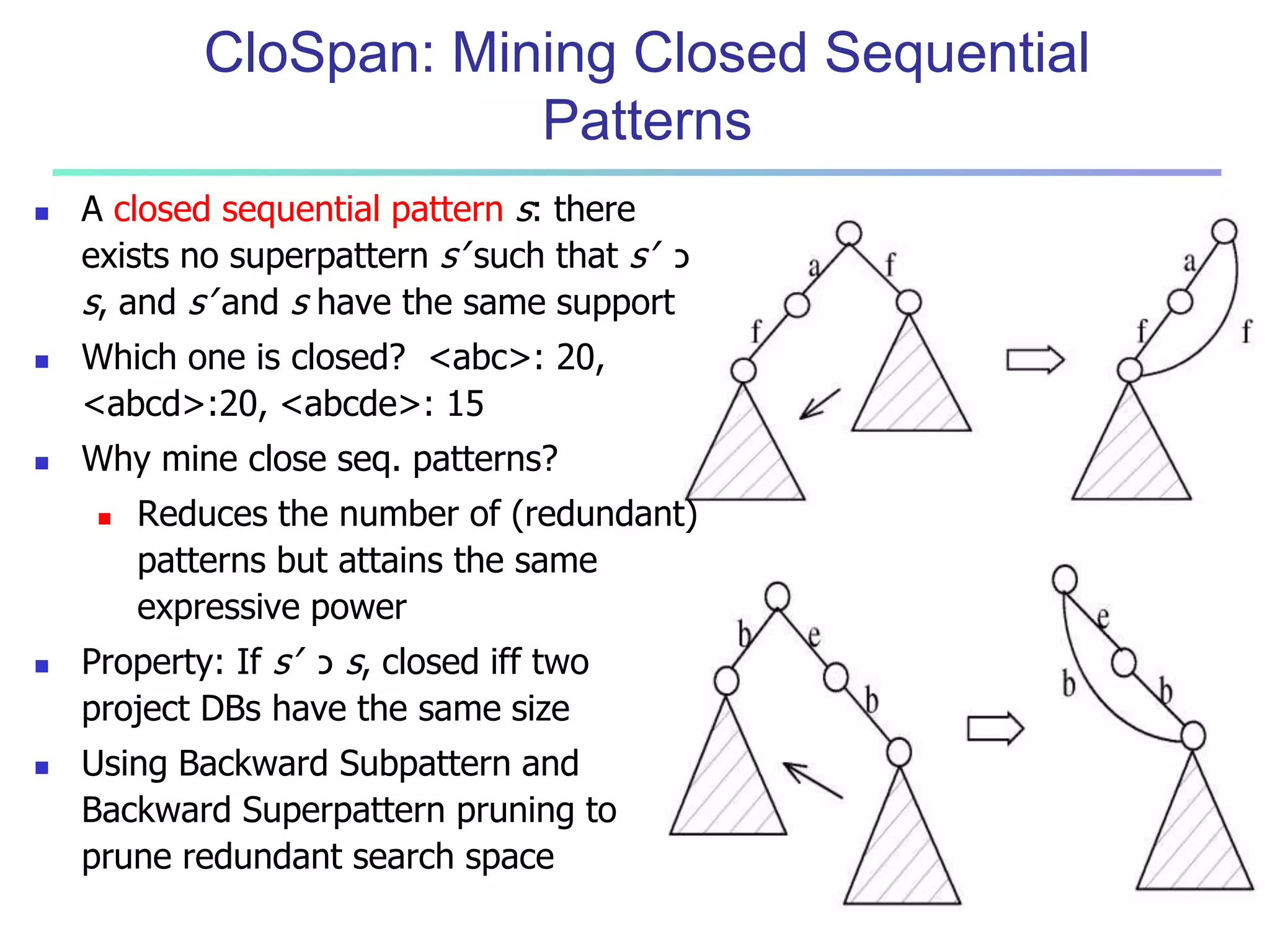 CloSpan: Mining Closed Sequential 
Patterns 
 A closed sequential pattern s: there 
exists no superpattern s’ such that s’ כ 
s, and s’ and s have the same support 
 Which one is closed? <abc>: 20, 
<abcd>:20, <abcde>: 15 
 Why mine close seq. patterns? 
 Reduces the number of (redundant) 
patterns but attains the same 
expressive power 
 Property: If s’ כ s, closed iff two 
project DBs have the same size 
 Using Backward Subpattern and 
Backward Superpattern pruning to 
prune redundant search space 
 