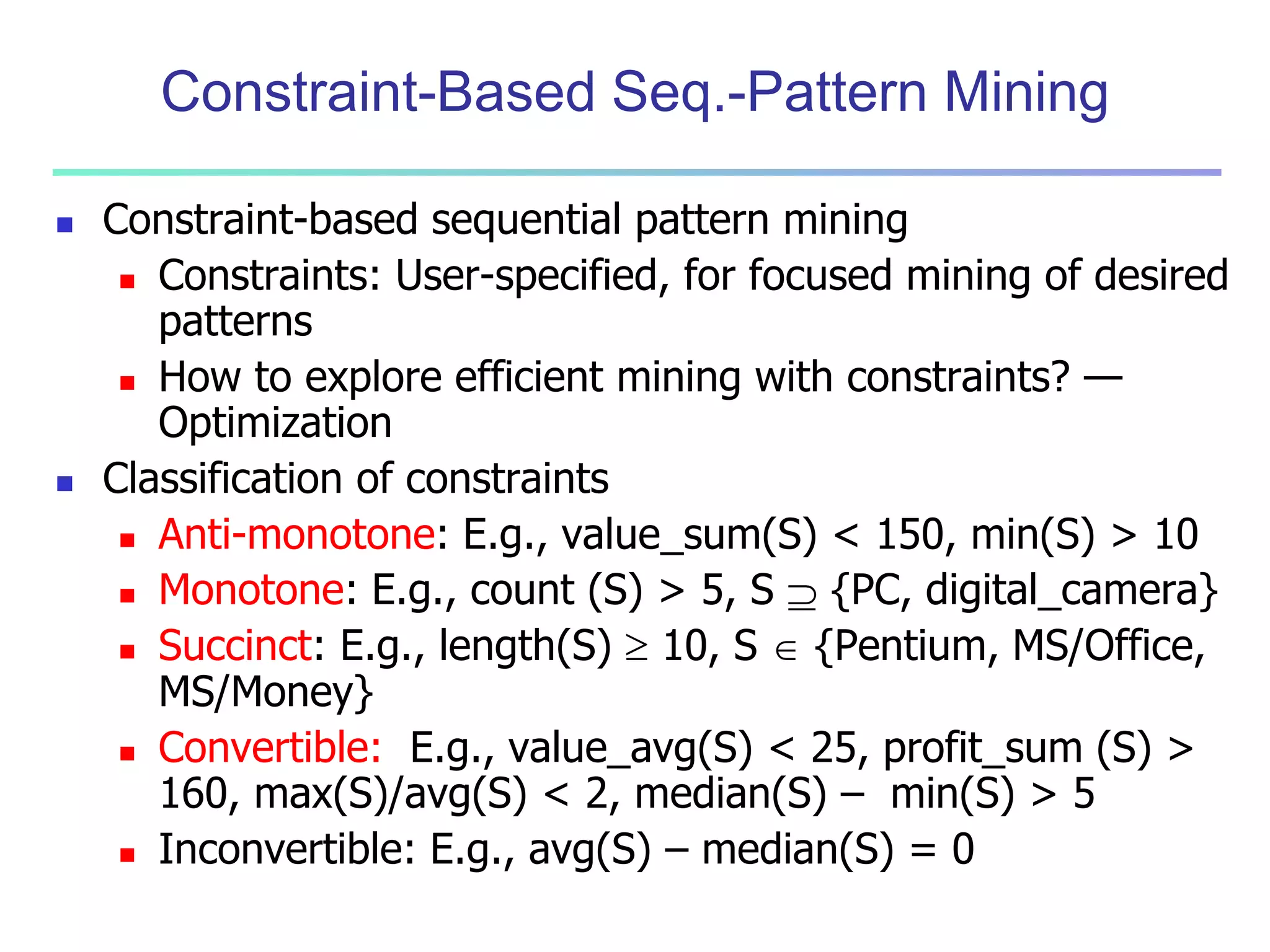 Constraint-Based Seq.-Pattern Mining 
 Constraint-based sequential pattern mining 
 Constraints: User-specified, for focused mining of desired 
patterns 
 How to explore efficient mining with constraints? — 
Optimization 
 Classification of constraints 
 Anti-monotone: E.g., value_sum(S) < 150, min(S) > 10 
 Monotone: E.g., count (S) > 5, S  {PC, digital_camera} 
 Succinct: E.g., length(S)  10, S  {Pentium, MS/Office, 
MS/Money} 
 Convertible: E.g., value_avg(S) < 25, profit_sum (S) > 
160, max(S)/avg(S) < 2, median(S) – min(S) > 5 
 Inconvertible: E.g., avg(S) – median(S) = 0 
 