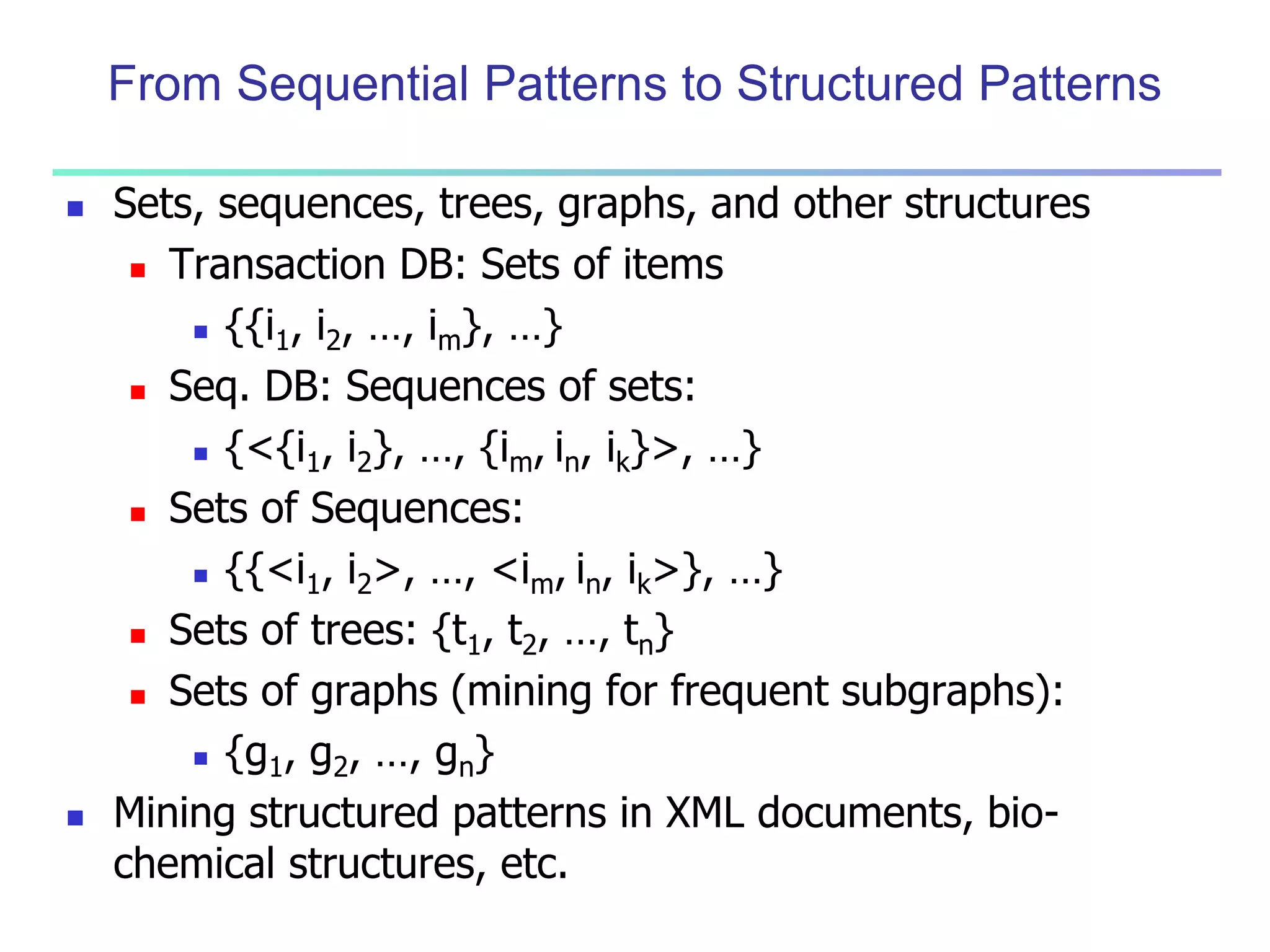 From Sequential Patterns to Structured Patterns 
 Sets, sequences, trees, graphs, and other structures 
 Transaction DB: Sets of items 
 {{i1, i2, …, im}, …} 
 Seq. DB: Sequences of sets: 
 {<{i1, i2}, …, {im, in, ik}>, …} 
 Sets of Sequences: 
 {{<i1, i2>, …, <im, in, ik>}, …} 
 Sets of trees: {t1, t2, …, tn} 
 Sets of graphs (mining for frequent subgraphs): 
 {g1, g2, …, gn} 
 Mining structured patterns in XML documents, bio-chemical 
structures, etc. 
 