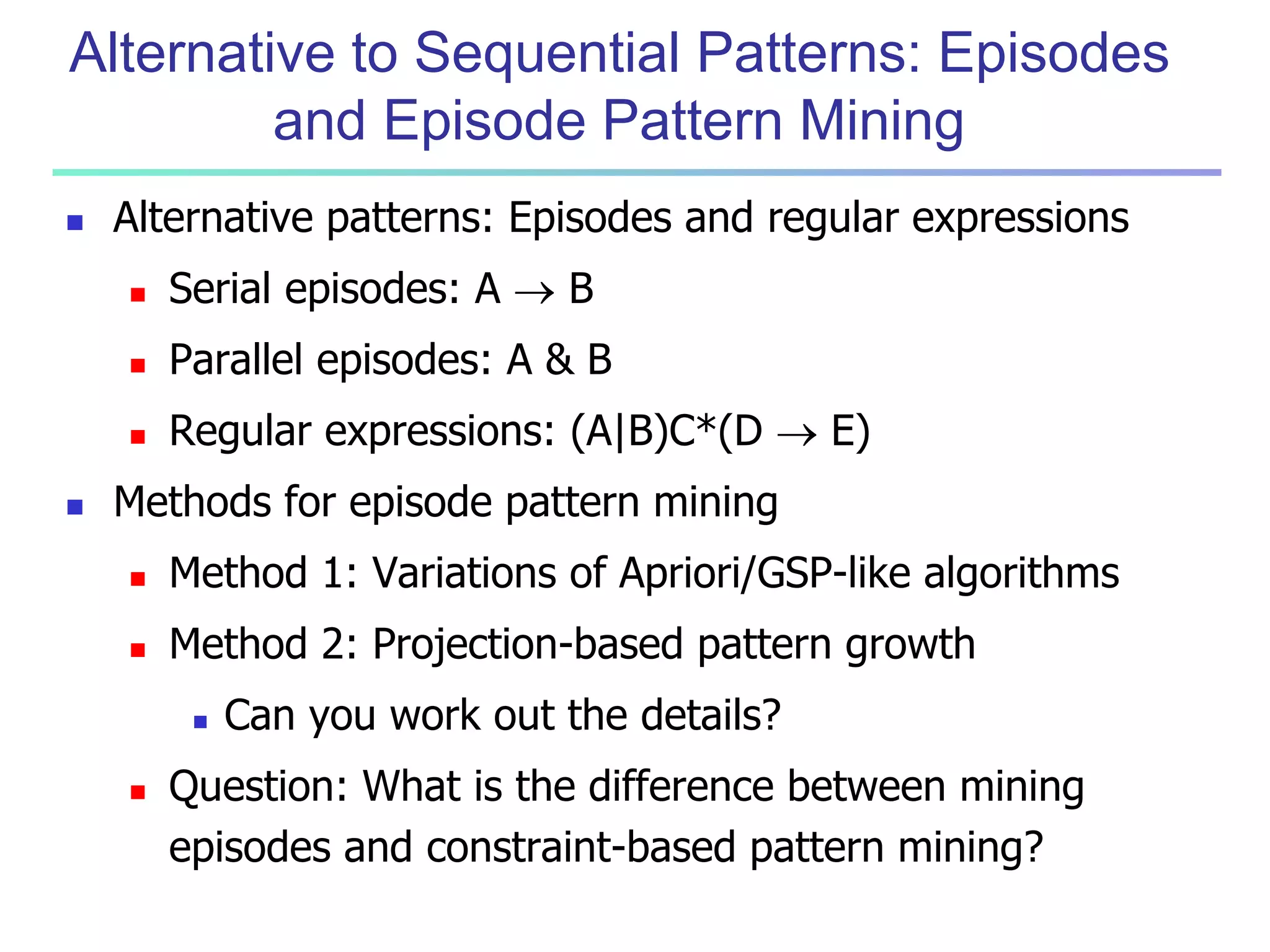 Alternative to Sequential Patterns: Episodes 
and Episode Pattern Mining 
 Alternative patterns: Episodes and regular expressions 
 Serial episodes: A  B 
 Parallel episodes: A & B 
 Regular expressions: (A|B)C*(D  E) 
 Methods for episode pattern mining 
 Method 1: Variations of Apriori/GSP-like algorithms 
 Method 2: Projection-based pattern growth 
 Can you work out the details? 
 Question: What is the difference between mining 
episodes and constraint-based pattern mining? 
 