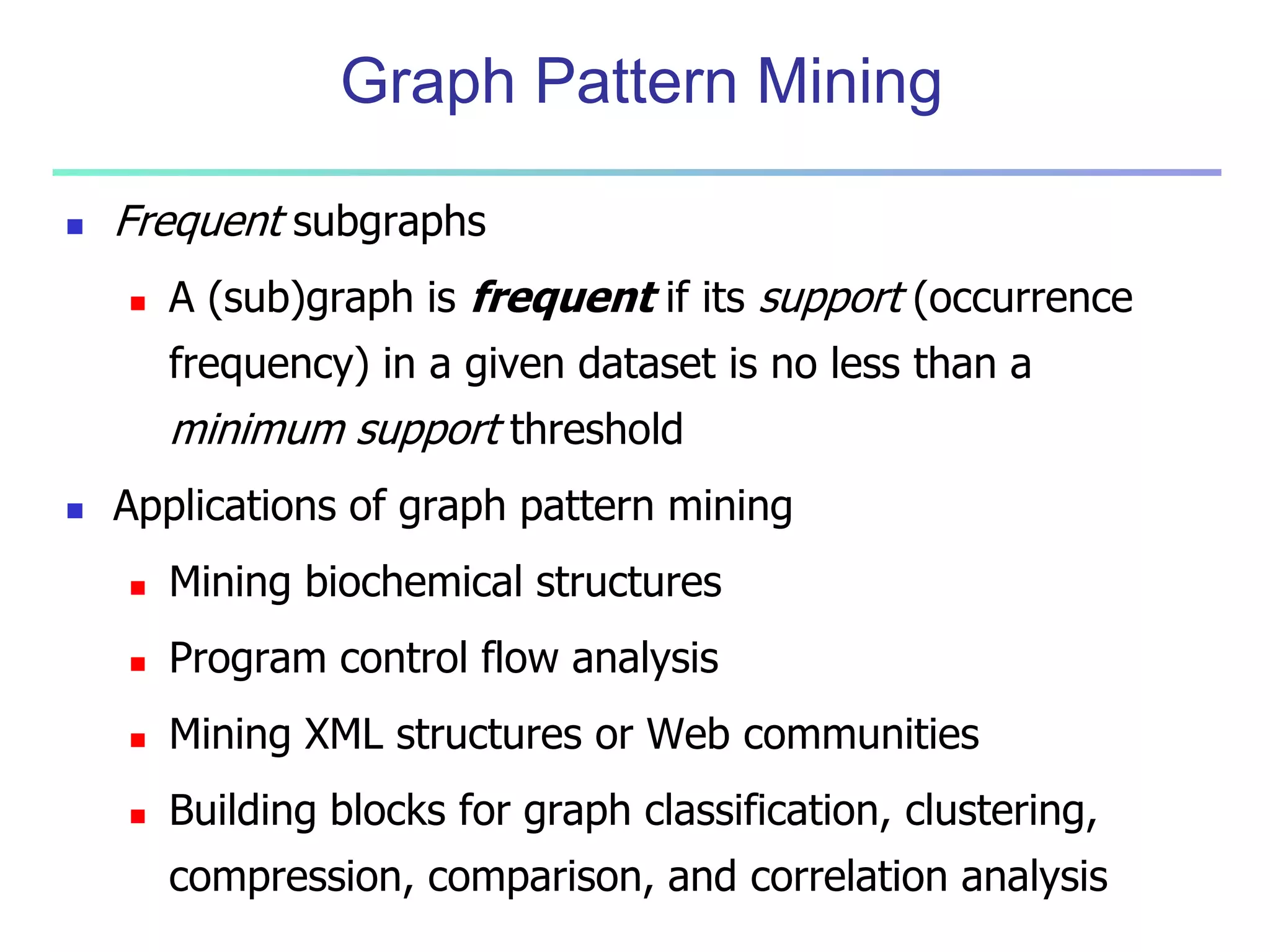 Graph Pattern Mining 
 Frequent subgraphs 
 A (sub)graph is frequent if its support (occurrence 
frequency) in a given dataset is no less than a 
minimum support threshold 
 Applications of graph pattern mining 
 Mining biochemical structures 
 Program control flow analysis 
 Mining XML structures or Web communities 
 Building blocks for graph classification, clustering, 
compression, comparison, and correlation analysis 
 