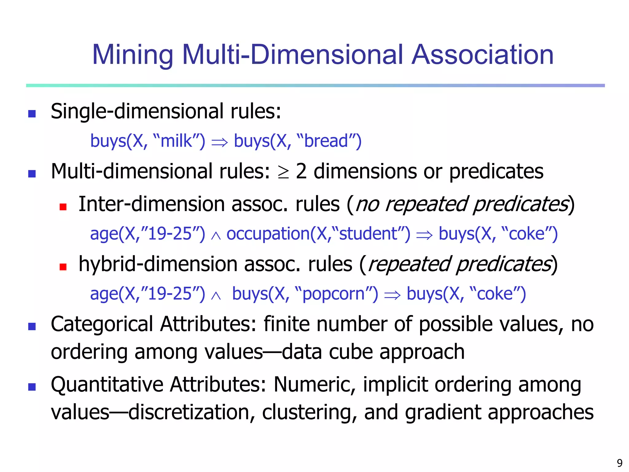 9 
Mining Multi-Dimensional Association 
 Single-dimensional rules: 
buys(X, “milk”)  buys(X, “bread”) 
 Multi-dimensional rules:  2 dimensions or predicates 
 Inter-dimension assoc. rules (no repeated predicates) 
age(X,”19-25”)  occupation(X,“student”)  buys(X, “coke”) 
 hybrid-dimension assoc. rules (repeated predicates) 
age(X,”19-25”)  buys(X, “popcorn”)  buys(X, “coke”) 
 Categorical Attributes: finite number of possible values, no 
ordering among values—data cube approach 
 Quantitative Attributes: Numeric, implicit ordering among 
values—discretization, clustering, and gradient approaches 
 