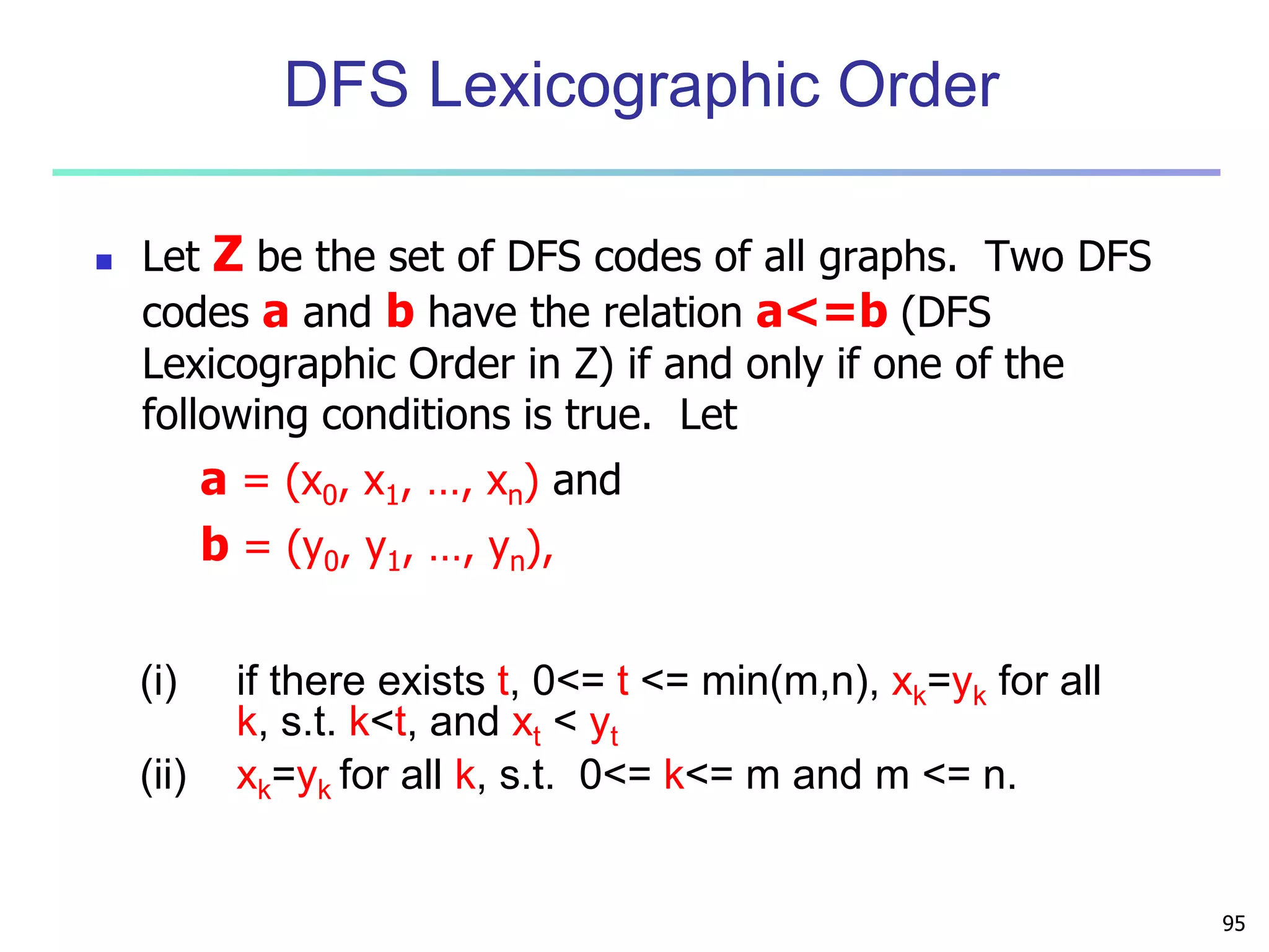 95 
DFS Lexicographic Order 
 Let Z be the set of DFS codes of all graphs. Two DFS 
codes a and b have the relation a<=b (DFS 
Lexicographic Order in Z) if and only if one of the 
following conditions is true. Let 
a = (x0, x1, …, xn) and 
b = (y0, y1, …, yn), 
(i) if there exists t, 0<= t <= min(m,n), xk=yk for all 
k, s.t. k<t, and xt < yt 
(ii) xk=yk for all k, s.t. 0<= k<= m and m <= n. 
 