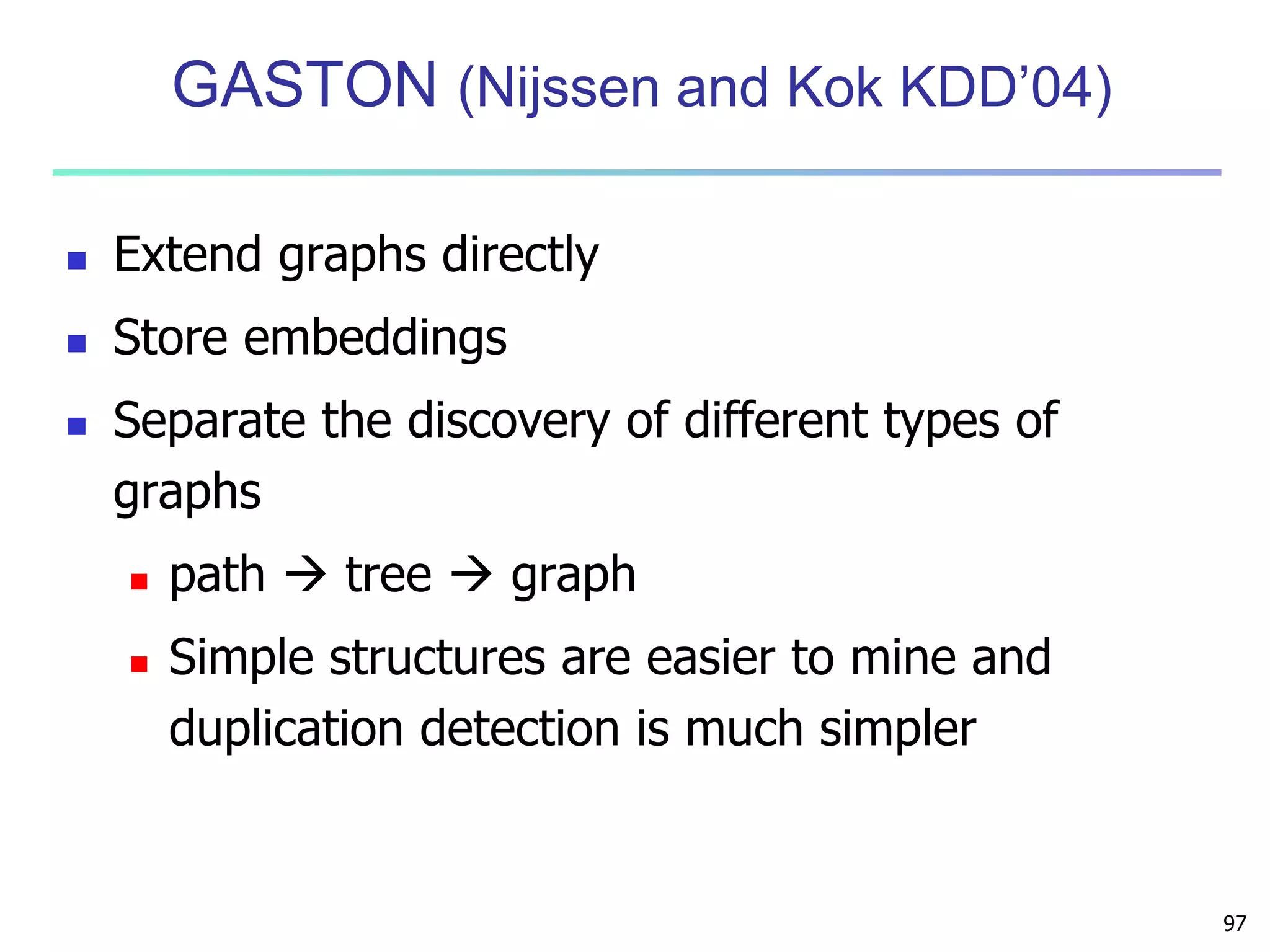 97 
GASTON (Nijssen and Kok KDD’04) 
 Extend graphs directly 
 Store embeddings 
 Separate the discovery of different types of 
graphs 
 path  tree  graph 
 Simple structures are easier to mine and 
duplication detection is much simpler 
 