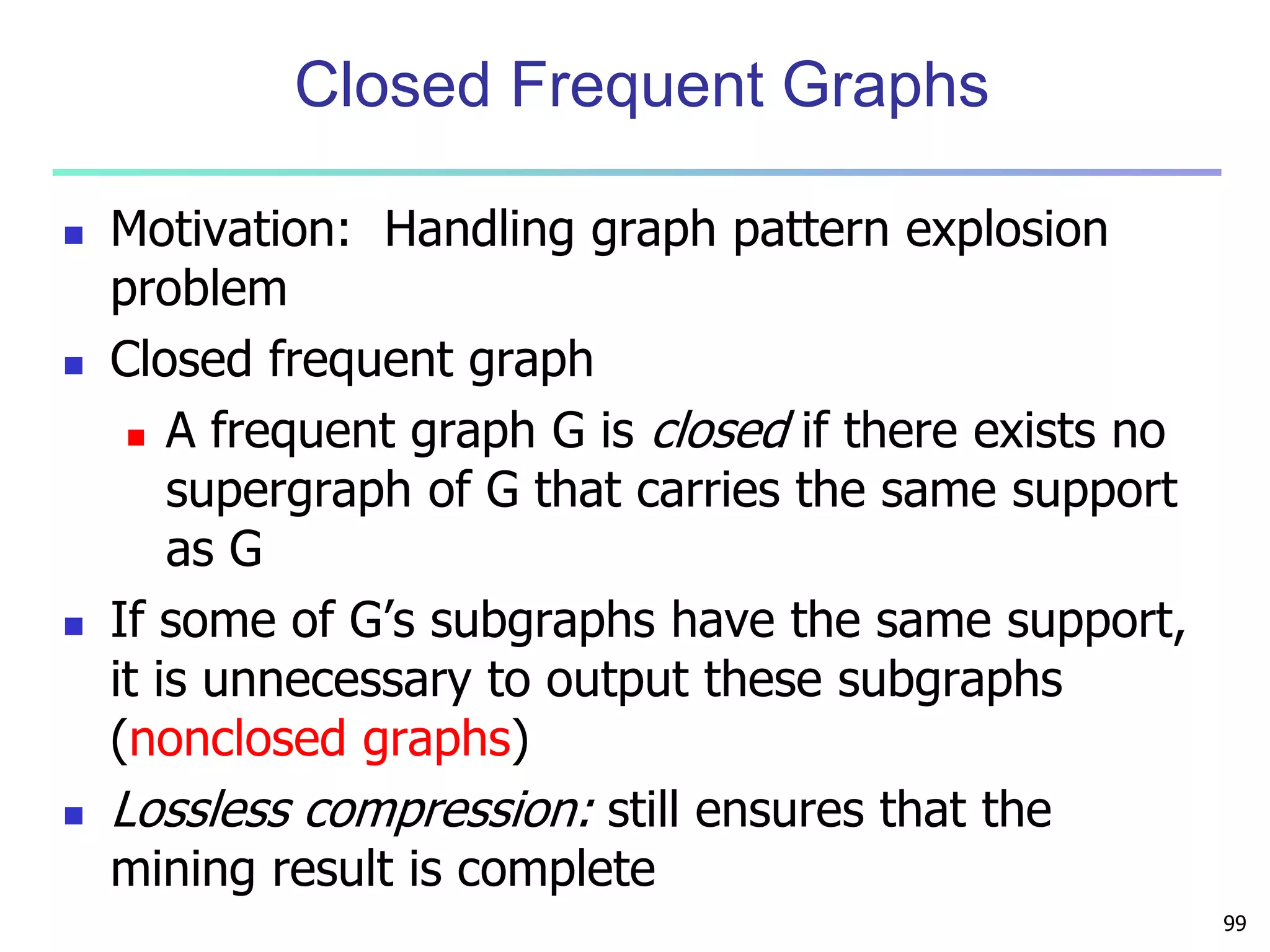 99 
Closed Frequent Graphs 
 Motivation: Handling graph pattern explosion 
problem 
 Closed frequent graph 
 A frequent graph G is closed if there exists no 
supergraph of G that carries the same support 
as G 
 If some of G’s subgraphs have the same support, 
it is unnecessary to output these subgraphs 
(nonclosed graphs) 
 Lossless compression: still ensures that the 
mining result is complete 
 