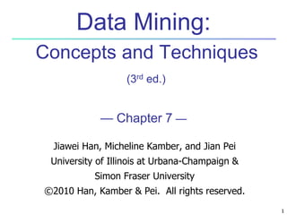 1
1
Data Mining:
Concepts and Techniques
(3rd ed.)
— Chapter 7 —
Jiawei Han, Micheline Kamber, and Jian Pei
University of Illinois at Urbana-Champaign &
Simon Fraser University
©2010 Han, Kamber & Pei. All rights reserved.
 