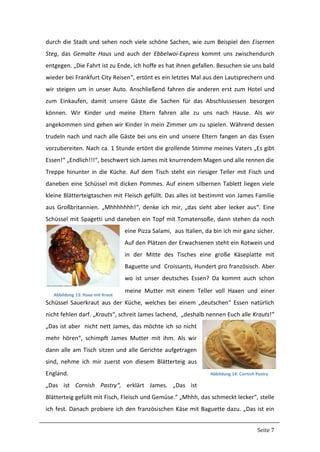 Seite 7
durch die Stadt und sehen noch viele schöne Sachen, wie zum Beispiel den Eisernen
Steg, das Gemalte Haus und auch der Ebbelwoi-Express kommt uns zwischendurch
entgegen. „Die Fahrt ist zu Ende, ich hoffe es hat ihnen gefallen. Besuchen sie uns bald
wieder bei Frankfurt City Reisen“, ertönt es ein letztes Mal aus den Lautsprechern und
wir steigen um in unser Auto. Anschließend fahren die anderen erst zum Hotel und
zum Einkaufen, damit unsere Gäste die Sachen für das Abschlussessen besorgen
können. Wir Kinder und meine Eltern fahren alle zu uns nach Hause. Als wir
angekommen sind gehen wir Kinder in mein Zimmer um zu spielen. Während dessen
trudeln nach und nach alle Gäste bei uns ein und unsere Eltern fangen an das Essen
vorzubereiten. Nach ca. 1 Stunde ertönt die grollende Stimme meines Vaters „Es gibt
Essen!“ „Endlich!!!“, beschwert sich James mit knurrendem Magen und alle rennen die
Treppe hinunter in die Küche. Auf dem Tisch steht ein riesiger Teller mit Fisch und
daneben eine Schüssel mit dicken Pommes. Auf einem silbernen Tablett liegen viele
kleine Blätterteigtaschen mit Fleisch gefüllt. Das alles ist bestimmt von James Familie
aus Großbritannien. „Mhhhhhhh!“, denke ich mir, „das sieht aber lecker aus“. Eine
Schüssel mit Spagetti und daneben ein Topf mit Tomatensoße, dann stehen da noch
eine Pizza Salami, aus Italien, da bin ich mir ganz sicher.
Auf den Plätzen der Erwachsenen steht ein Rotwein und
in der Mitte des Tisches eine große Käseplatte mit
Baguette und Croissants, Hundert pro französisch. Aber
wo ist unser deutsches Essen? Da kommt auch schon
meine Mutter mit einem Teller voll Haxen und einer
Schüssel Sauerkraut aus der Küche, welches bei einem „deutschen“ Essen natürlich
nicht fehlen darf. „Krauts“, schreit James lachend, „deshalb nennen Euch alle Krauts!“
„Das ist aber nicht nett James, das möchte ich so nicht
mehr hören“, schimpft James Mutter mit ihm. Als wir
dann alle am Tisch sitzen und alle Gerichte aufgetragen
sind, nehme ich mir zuerst von diesem Blätterteig aus
England.
„Das ist Cornish Pastry“, erklärt James. „Das ist
Blätterteig gefüllt mit Fisch, Fleisch und Gemüse.“ „Mhhh, das schmeckt lecker“, stelle
ich fest. Danach probiere ich den französischen Käse mit Baguette dazu. „Das ist ein
Abbildung 13: Haxe mit Kraut
Abbildung 14: Cornish Pastry
 