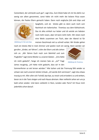 Seite 8
Camembert, der schmeckt auch gut“, sagt Lilou. Zum Glück habe ich mir bis dahin nur
wenig von allem genommen, sonst hätte ich nicht mehr die leckere Pizza essen
können, die Paolos Eltern gemacht haben. Dann noch englische fish and chips und
Spaghetti, und als letztes gibt es dann auch noch zum
Nachtisch ein italienisches Tiramissu aus dem Kühlschrank.
Das ist alles einfach nur lecker und ich würde am liebsten
noch mehr essen, aber ich kann nicht mehr. Wir sitzen noch
eine Weile zusammen am Tisch, aber der Abend ist für
meinen Geschmack viel zu schnell vorbei. Wir Kinder gehen
noch ein letztes Mal in mein Zimmer und spielen noch ein wenig. Dann werden wir
gerufen: „Kinder, wir fahren“, rufen die Eltern und alle ziehen
sich an. „Wir fahren Euch noch zum Bahnhof und zum
Flughafen“ sagt meine Mutter zu unseren Gästen. „Eins hätte
ich nicht gedacht“, fange ich meinen Satz an. „Ja?“ fragt
James neugierig. „Ich hätte nicht gedacht, dass wir in den
Sommerferien so viel lernen würden.“ Alle lachen und die Trennung fällt wieder so
schwer wie nach unserem letzten Urlaub. „Ich werde dich vermissen“, sagt Lilou etwas
traurig zu mir. Alle rufen sich Tschüß, bye bye, au revoir und arrivederci zu und winken,
bevor sie in die Taxis steigen und nach Hause abreisen. Aber vielleicht sehen wir uns ja
bald schon wieder. Und dann vielleicht in Rom, London oder Paris? Ich freue mich
jedenfalls schon darauf.
Abbildung 15: fish and chips
Abbildung 16: Tiramissu
 