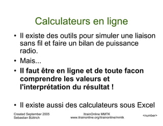 Calculateurs en ligne
• Il existe des outils pour simuler une liaison
  sans fil et faire un bilan de puissance
  radio.
• Mais...
• Il faut être en ligne et de toute facon
  comprendre les valeurs et
  l'interprétation du résultat !

• Il existe aussi des calculateurs sous Excel
Created September 2005            ItrainOnline MMTK               <number>
Sebastian Büttrich       www.itrainonline.org/itrainonline/mmtk
 