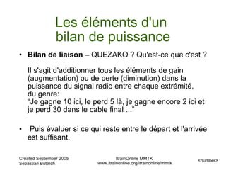 Les éléments d'un
                bilan de puissance
• Bilan de liaison – QUEZAKO ? Qu'est-ce que c'est ?

    Il s'agit d'additionner tous les éléments de gain
    (augmentation) ou de perte (diminution) dans la
    puissance du signal radio entre chaque extrémité,
    du genre:
    “Je gagne 10 ici, le perd 5 là, je gagne encore 2 ici et
    je perd 30 dans le cable final ...”

•    Puis évaluer si ce qui reste entre le départ et l'arrivée
    est suffisant.

Created September 2005             ItrainOnline MMTK               <number>
Sebastian Büttrich        www.itrainonline.org/itrainonline/mmtk
 