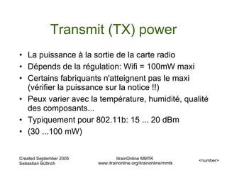 Transmit (TX) power
• La puissance à la sortie de la carte radio
• Dépends de la régulation: Wifi = 100mW maxi
• Certains fabriquants n'atteignent pas le maxi
  (vérifier la puissance sur la notice !!)
• Peux varier avec la température, humidité, qualité
  des composants...
• Typiquement pour 802.11b: 15 ... 20 dBm
• (30 ...100 mW)


Created September 2005            ItrainOnline MMTK               <number>
Sebastian Büttrich       www.itrainonline.org/itrainonline/mmtk
 