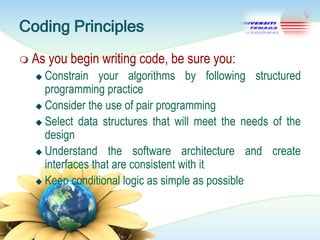 Coding Principles
 As

you begin writing code, be sure you:

Constrain your algorithms by following structured
programming practice
 Consider the use of pair programming
 Select data structures that will meet the needs of the
design
 Understand the software architecture and create
interfaces that are consistent with it
 Keep conditional logic as simple as possible


 