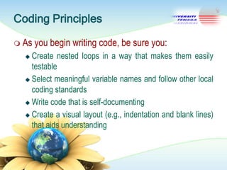 Coding Principles
 As

you begin writing code, be sure you:

Create nested loops in a way that makes them easily
testable
 Select meaningful variable names and follow other local
coding standards
 Write code that is self-documenting
 Create a visual layout (e.g., indentation and blank lines)
that aids understanding


 