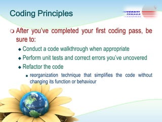 Coding Principles
 After

you‘ve completed your first coding pass, be
sure to:
Conduct a code walkthrough when appropriate
 Perform unit tests and correct errors you‘ve uncovered
 Refactor the code


■

reorganization technique that simplifies the code without
changing its function or behaviour

 
