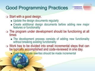 Good Programming Practices


Start with a good design.





The program under development should be functioning at all
times




Update the design documents regularly
Create additional design documents before adding new major
features or functionality
The development process consists of adding new functionality
without breaking existing functionality

Work has to be divided into small incremental steps that can
be typically accomplished and code-reviewed in one day.


Even large-scale rewrites should be made incremental

 