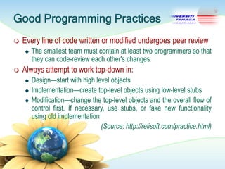 Good Programming Practices


Every line of code written or modified undergoes peer review




The smallest team must contain at least two programmers so that
they can code-review each other's changes

Always attempt to work top-down in:




Design—start with high level objects
Implementation—create top-level objects using low-level stubs
Modification—change the top-level objects and the overall flow of
control first. If necessary, use stubs, or fake new functionality
using old implementation
(Source: http://relisoft.com/practice.html)

 