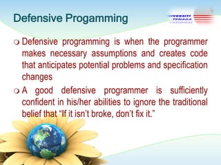 Defensive Progamming
 Defensive

programming is when the programmer
makes necessary assumptions and creates code
that anticipates potential problems and specification
changes
 A good defensive programmer is sufficiently
confident in his/her abilities to ignore the traditional
belief that ―If it isn‘t broke, don‘t fix it.‖

 