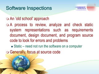 Software Inspections
 An

‗old school‘ approach
 A process to review, analyze and check static
system representations such as requirements
document, design document, and program source
code to look for errors and problems


Static – need not run the software on a computer

 Generally,

focus at source code

 