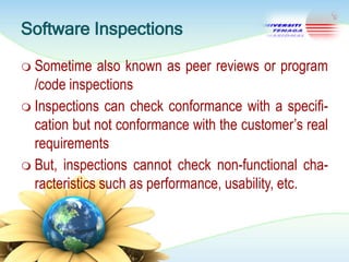 Software Inspections
 Sometime

also known as peer reviews or program
/code inspections
 Inspections can check conformance with a specification but not conformance with the customer‘s real
requirements
 But, inspections cannot check non-functional characteristics such as performance, usability, etc.

 