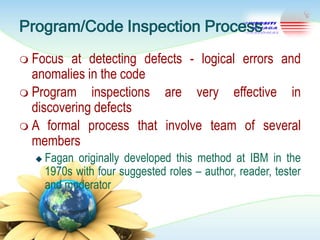 Program/Code Inspection Process
 Focus

at detecting defects - logical errors and
anomalies in the code
 Program inspections are very effective in
discovering defects
 A formal process that involve team of several
members


Fagan originally developed this method at IBM in the
1970s with four suggested roles – author, reader, tester
and moderator

 