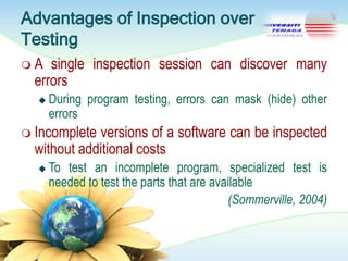 Advantages of Inspection over
Testing
A

single inspection session can discover many
errors


During program testing, errors can mask (hide) other
errors

 Incomplete

versions of a software can be inspected
without additional costs


To test an incomplete program, specialized test is
needed to test the parts that are available
(Sommerville, 2004)

 