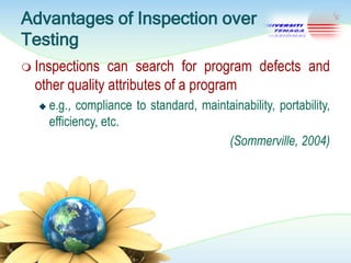 Advantages of Inspection over
Testing
 Inspections

can search for program defects and
other quality attributes of a program


e.g., compliance to standard, maintainability, portability,
efficiency, etc.
(Sommerville, 2004)

 