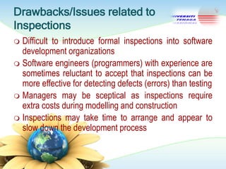 Drawbacks/Issues related to
Inspections
Difficult to introduce formal inspections into software
development organizations
 Software engineers (programmers) with experience are
sometimes reluctant to accept that inspections can be
more effective for detecting defects (errors) than testing
 Managers may be sceptical as inspections require
extra costs during modelling and construction
 Inspections may take time to arrange and appear to
slow down the development process


 