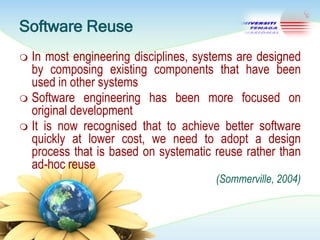 Software Reuse
In most engineering disciplines, systems are designed
by composing existing components that have been
used in other systems
 Software engineering has been more focused on
original development
 It is now recognised that to achieve better software
quickly at lower cost, we need to adopt a design
process that is based on systematic reuse rather than
ad-hoc reuse


(Sommerville, 2004)

 