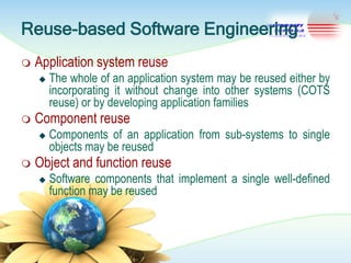 Reuse-based Software Engineering


Application system reuse




Component reuse




The whole of an application system may be reused either by
incorporating it without change into other systems (COTS
reuse) or by developing application families
Components of an application from sub-systems to single
objects may be reused

Object and function reuse


Software components that implement a single well-defined
function may be reused

 