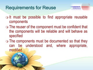Requirements for Reuse
 It

must be possible to find appropriate reusable
components
 The reuser of the component must be confident that
the components will be reliable and will behave as
specified
 The components must be documented so that they
can be understood and, where appropriate,
modified.

 