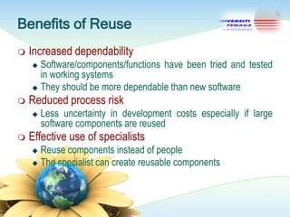 Benefits of Reuse


Increased dependability
Software/components/functions have been tried and tested
in working systems
 They should be more dependable than new software




Reduced process risk




Less uncertainty in development costs especially if large
software components are reused

Effective use of specialists
Reuse components instead of people
 The specialist can create reusable components


 