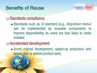 Benefits of Reuse
 Standards


compliance

Standards such as UI standard (e.g., drop-down menu)
can be implemented as reusable components to
improve dependability as users are less likely to make
mistake

 Accelerated


development

Avoid original development, speed-up production and
hence able to market product early

 