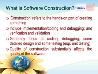 What is Software Construction?
 ‗Construction‘ refers

to the hands-on part of creating

something
 Include implementation/coding and debugging; and
verification and validation
 Generally focus at coding, debugging, some
detailed design and some testing (esp. unit testing)
 Quality of construction substantially affects the
quality of the software

 