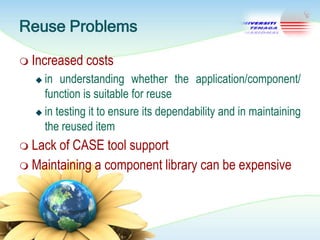 Reuse Problems
 Increased

costs

in understanding whether the application/component/
function is suitable for reuse
 in testing it to ensure its dependability and in maintaining
the reused item


 Lack

of CASE tool support
 Maintaining a component library can be expensive

 
