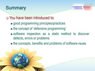 Summary
 You

have been introduced to:

good programming principles/practices
 the concept of ‗defensive programming‘
 software inspection as a static method to discover
defects, errors or problems
 the concepts, benefits and problems of software reuse


 
