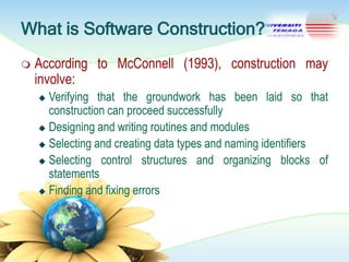 What is Software Construction?


According to McConnell (1993), construction may
involve:
Verifying that the groundwork has been laid so that
construction can proceed successfully
 Designing and writing routines and modules
 Selecting and creating data types and naming identifiers
 Selecting control structures and organizing blocks of
statements
 Finding and fixing errors


 
