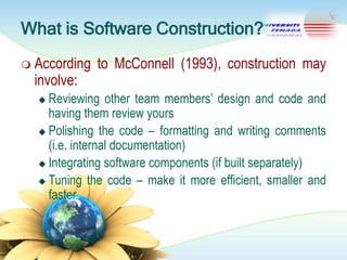 What is Software Construction?
 According

involve:

to McConnell (1993), construction may

Reviewing other team members‘ design and code and
having them review yours
 Polishing the code – formatting and writing comments
(i.e. internal documentation)
 Integrating software components (if built separately)
 Tuning the code – make it more efficient, smaller and
faster


 