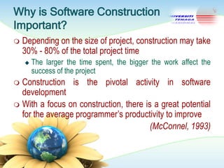 Why is Software Construction
Important?


Depending on the size of project, construction may take
30% - 80% of the total project time


The larger the time spent, the bigger the work affect the
success of the project

Construction is the pivotal activity in software
development
 With a focus on construction, there is a great potential
for the average programmer‘s productivity to improve
(McConnel, 1993)


 