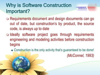Why is Software Construction
Important?
Requirements document and design documents can go
out of date, but construction‘s by product, the source
code, is always up to date
 Ideally software project goes through requirements
engineering and modeling activities before construction
begins




Construction is the only activity that‘s guaranteed to be done!

(McConnel, 1993)

 