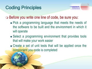 Coding Principles
 Before

you write one line of code, be sure you:

Pick a programming language that meets the needs of
the software to be built and the environment in which it
will operate
 Select a programming environment that provides tools
that will make your work easier
 Create a set of unit tests that will be applied once the
component you code is completed


 