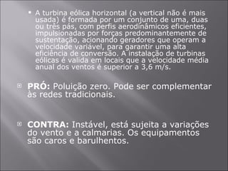 A turbina eólica horizontal (a vertical não é mais usada) é formada por um conjunto de uma, duas ou três pás, com perfis aerodinâmicos eficientes, impulsionadas por forças predominantemente de sustentação, acionando geradores que operam a velocidade variável, para garantir uma alta eficiência de conversão. A instalação de turbinas eólicas é valida em locais que a velocidade média anual dos ventos é superior a 3,6 m/s. PRÓ:  Poluição zero. Pode ser complementar às redes tradicionais. CONTRA:  Instável, está sujeita a variações do vento e a calmarias. Os equipamentos são caros e barulhentos. 