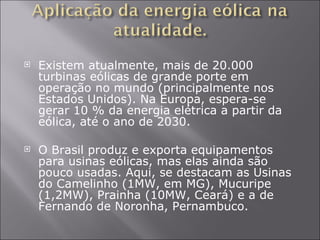 Existem atualmente, mais de 20.000 turbinas eólicas de grande porte em operação no mundo (principalmente nos Estados Unidos). Na Europa, espera-se gerar 10 % da energia elétrica a partir da eólica, até o ano de 2030. O Brasil produz e exporta equipamentos para usinas eólicas, mas elas ainda são pouco usadas. Aqui, se destacam as Usinas do Camelinho (1MW, em MG), Mucuripe (1,2MW), Prainha (10MW, Ceará) e a de Fernando de Noronha, Pernambuco. 